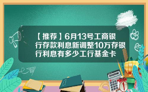 【推荐】6月13号工商银行存款利息新调整10万存银行利息有多少工行基金卡