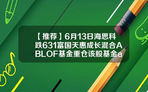 【推荐】6月13日海思科跌631富国天惠成长混合ABLOF基金重仓该股基金a股b股