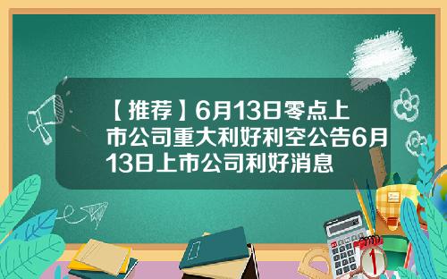 【推荐】6月13日零点上市公司重大利好利空公告6月13日上市公司利好消息