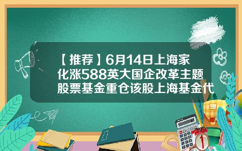 【推荐】6月14日上海家化涨588英大国企改革主题股票基金重仓该股上海基金代码