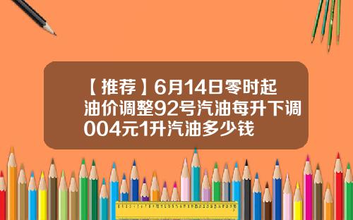 【推荐】6月14日零时起油价调整92号汽油每升下调004元1升汽油多少钱