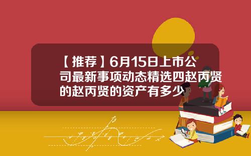 【推荐】6月15日上市公司最新事项动态精选四赵丙贤的赵丙贤的资产有多少