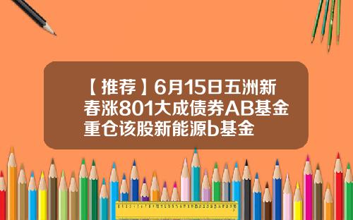【推荐】6月15日五洲新春涨801大成债券AB基金重仓该股新能源b基金