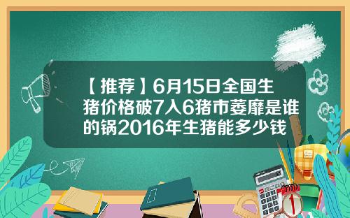 【推荐】6月15日全国生猪价格破7入6猪市萎靡是谁的锅2016年生猪能多少钱呢
