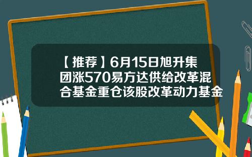 【推荐】6月15日旭升集团涨570易方达供给改革混合基金重仓该股改革动力基金