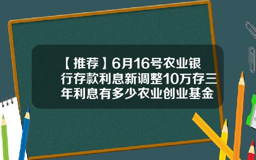 【推荐】6月16号农业银行存款利息新调整10万存三年利息有多少农业创业基金