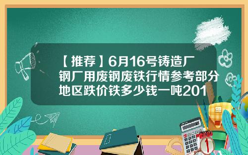 【推荐】6月16号铸造厂钢厂用废钢废铁行情参考部分地区跌价铁多少钱一吨2016