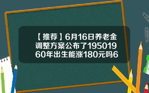 【推荐】6月16日养老金调整方案公布了19501960年出生能涨180元吗67年今年多少岁16年