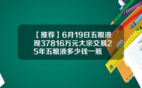 【推荐】6月19日五粮液现37816万元大宗交易25年五粮液多少钱一瓶