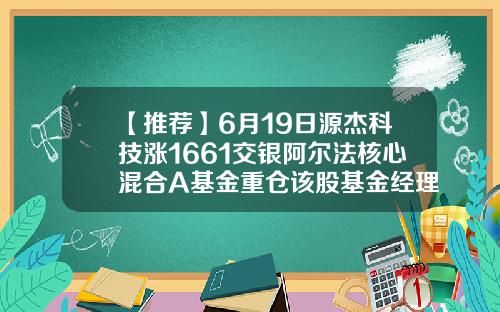 【推荐】6月19日源杰科技涨1661交银阿尔法核心混合A基金重仓该股基金经理应帅