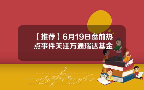【推荐】6月19日盘前热点事件关注万通瑞达基金