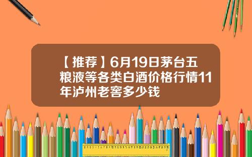 【推荐】6月19日茅台五粮液等各类白酒价格行情11年泸州老窖多少钱