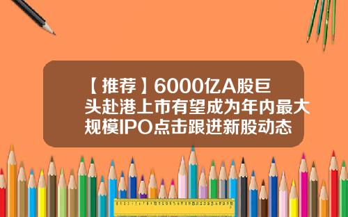 【推荐】6000亿A股巨头赴港上市有望成为年内最大规模IPO点击跟进新股动态