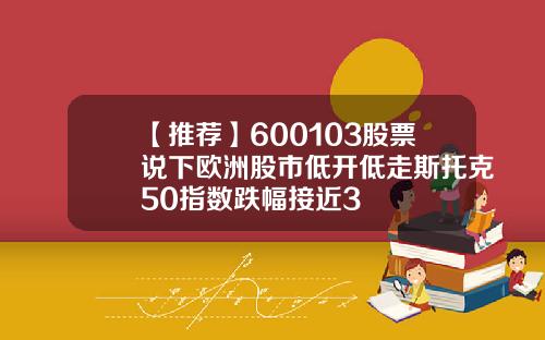 【推荐】600103股票说下欧洲股市低开低走斯托克50指数跌幅接近3