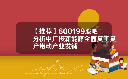 【推荐】600199股吧分析中广核新能源全面复工复产带动产业发铺