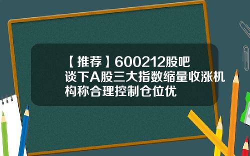 【推荐】600212股吧谈下A股三大指数缩量收涨机构称合理控制仓位优