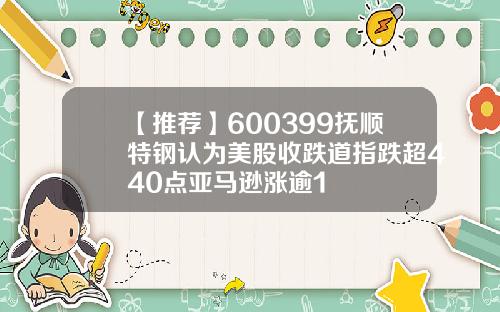 【推荐】600399抚顺特钢认为美股收跌道指跌超440点亚马逊涨逾1