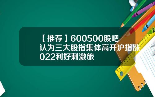 【推荐】600500股吧认为三大股指集体高开沪指涨022利好刺激旅