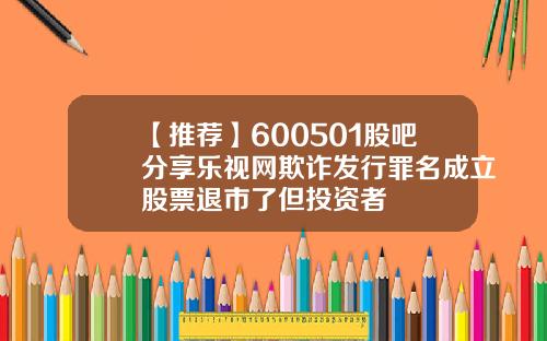 【推荐】600501股吧分享乐视网欺诈发行罪名成立股票退市了但投资者