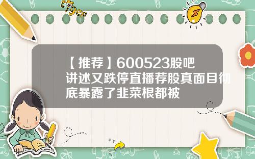 【推荐】600523股吧讲述又跌停直播荐股真面目彻底暴露了韭菜根都被
