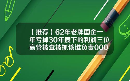 【推荐】62年老牌国企一年亏掉30年攒下的利润三位高管被查被抓该谁负责000523基金