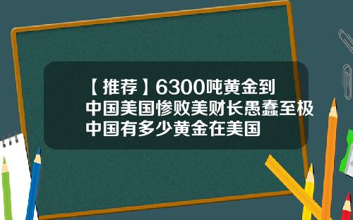 【推荐】6300吨黄金到中国美国惨败美财长愚蠢至极中国有多少黄金在美国