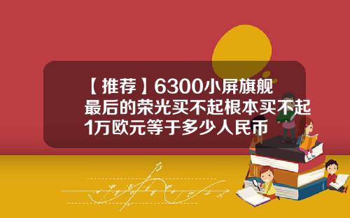 【推荐】6300小屏旗舰最后的荣光买不起根本买不起1万欧元等于多少人民币