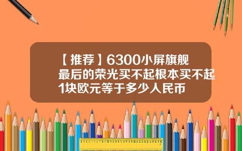 【推荐】6300小屏旗舰最后的荣光买不起根本买不起1块欧元等于多少人民币