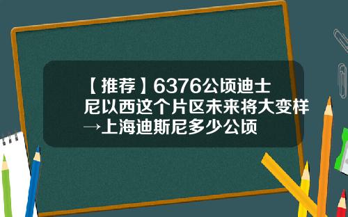【推荐】6376公顷迪士尼以西这个片区未来将大变样→上海迪斯尼多少公顷