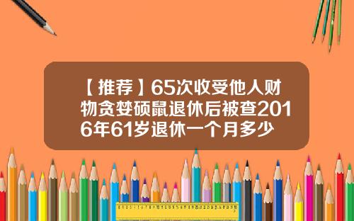 【推荐】65次收受他人财物贪婪硕鼠退休后被查2016年61岁退休一个月多少