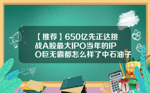 【推荐】650亿先正达挑战A股最大IPO当年的IPO巨无霸都怎么样了中石油子公司上市