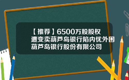 【推荐】6500万股股权遭变卖葫芦岛银行陷内忧外困葫芦岛银行股份有限公司