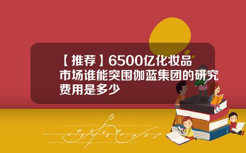 【推荐】6500亿化妆品市场谁能突围伽蓝集团的研究费用是多少