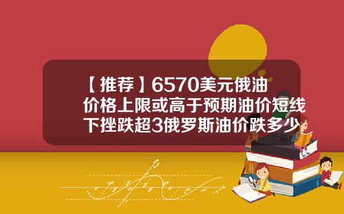 【推荐】6570美元俄油价格上限或高于预期油价短线下挫跌超3俄罗斯油价跌多少