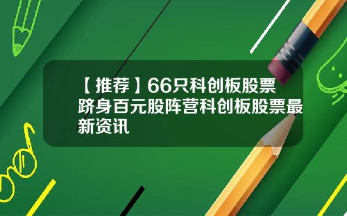 【推荐】66只科创板股票跻身百元股阵营科创板股票最新资讯