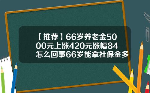 【推荐】66岁养老金5000元上涨420元涨幅84怎么回事66岁能拿社保金多少钱