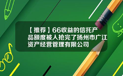 【推荐】66收益的信托产品额度被人抢完了扬州市广江资产经营管理有限公司