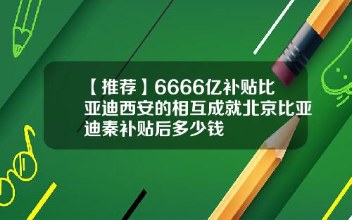 【推荐】6666亿补贴比亚迪西安的相互成就北京比亚迪秦补贴后多少钱