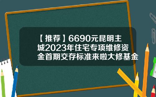 【推荐】6690元昆明主城2023年住宅专项维修资金首期交存标准来啦大修基金