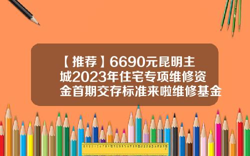 【推荐】6690元昆明主城2023年住宅专项维修资金首期交存标准来啦维修基金怎么算