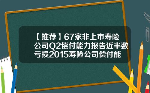 【推荐】67家非上市寿险公司Q2偿付能力报告近半数亏损2015寿险公司偿付能力