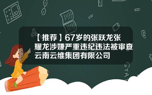 【推荐】67岁的张跃龙张耀龙涉嫌严重违纪违法被审查云南云维集团有限公司