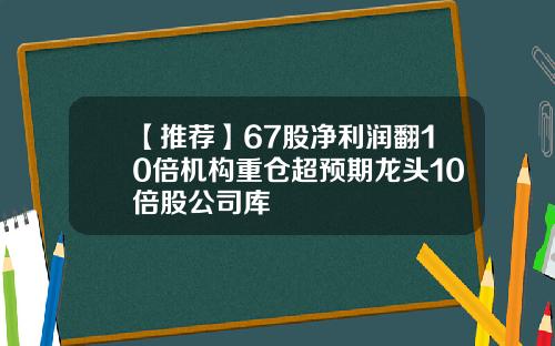 【推荐】67股净利润翻10倍机构重仓超预期龙头10倍股公司库