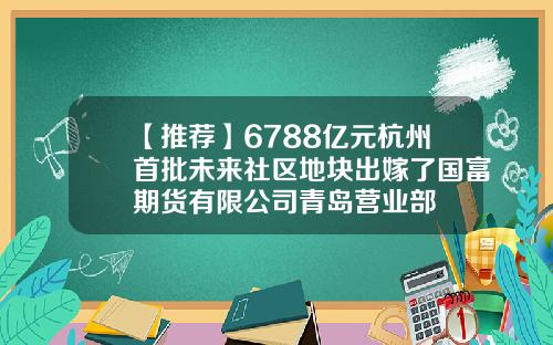 【推荐】6788亿元杭州首批未来社区地块出嫁了国富期货有限公司青岛营业部