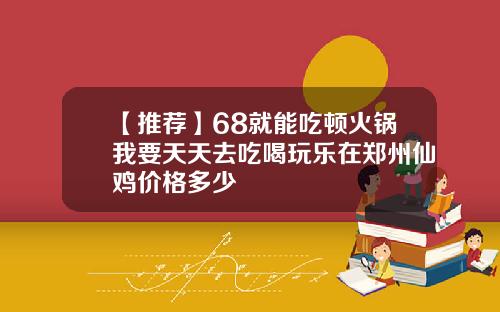 【推荐】68就能吃顿火锅我要天天去吃喝玩乐在郑州仙鸡价格多少