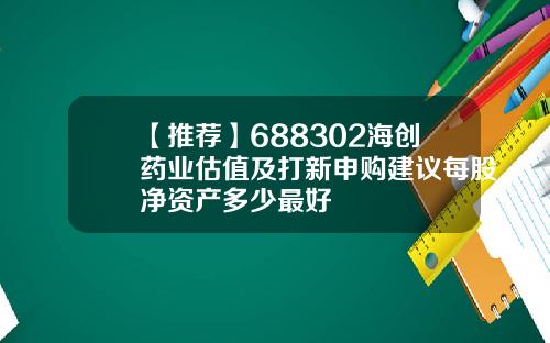 【推荐】688302海创药业估值及打新申购建议每股净资产多少最好