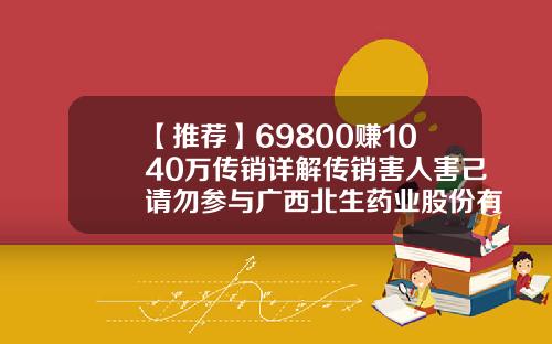 【推荐】69800赚1040万传销详解传销害人害己请勿参与广西北生药业股份有限公司