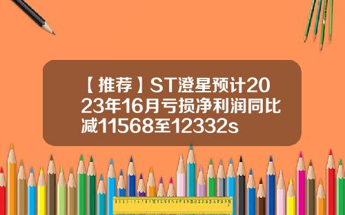 【推荐】ST澄星预计2023年16月亏损净利润同比减11568至12332st股票资讯业绩预告
