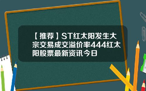 【推荐】ST红太阳发生大宗交易成交溢价率444红太阳股票最新资讯今日