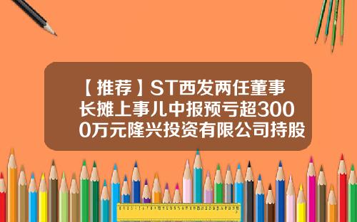 【推荐】ST西发两任董事长摊上事儿中报预亏超3000万元隆兴投资有限公司持股